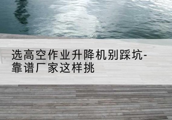 淄博剪叉式升降机厂家-选高空作业升降机别踩坑-靠谱厂家这样挑
