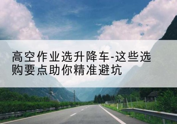 淄博升降车厂家-高空作业选升降车-这些选购要点助你*避坑