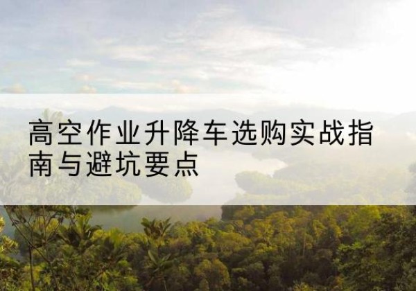 淄博升降车怎么选-高空作业升降车选购实战指南与避坑要点