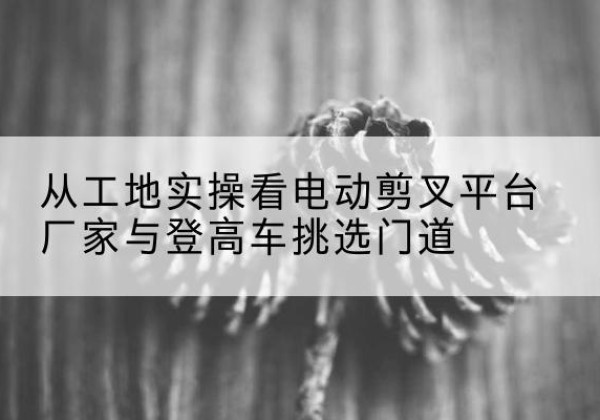 淄博电动剪叉升降平台厂家-从工地实操看电动剪叉平台厂家与登高车挑选门道