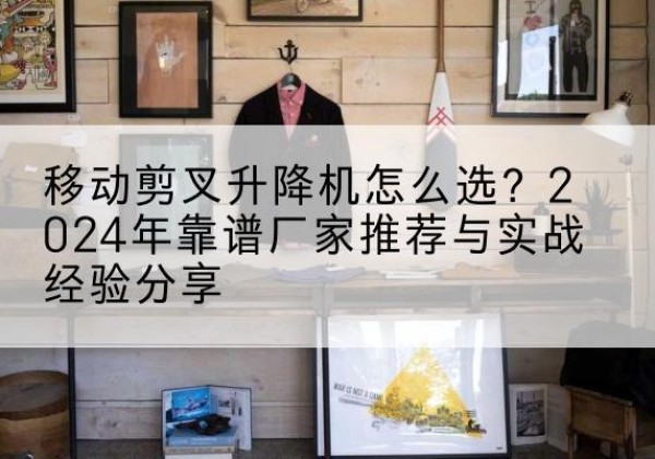 淄博升降平台厂家推荐-移动剪叉升降机怎么选？2024年靠谱厂家推荐与实战经验分享